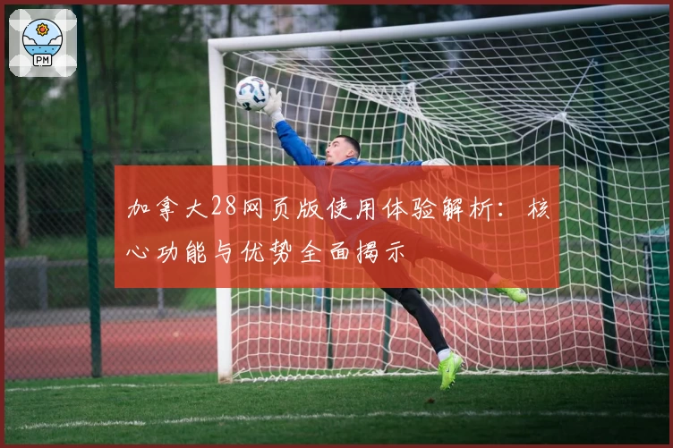 加拿大28网页版使用体验解析：核心功能与优势全面揭示