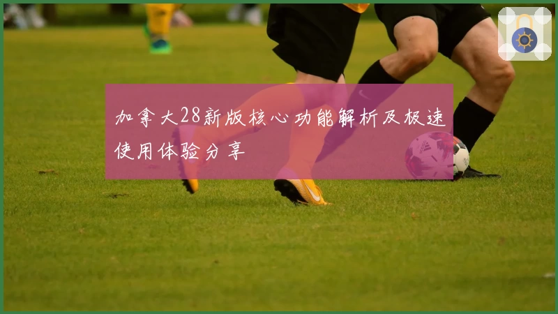 加拿大28新版核心功能解析及极速使用体验分享