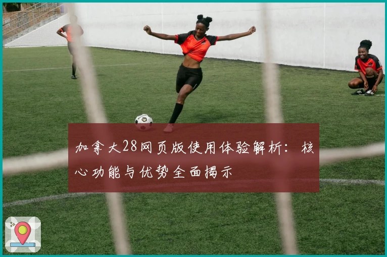加拿大28网页版使用体验解析:核心功能与优势全面揭示