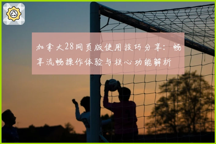 加拿大28网页版使用技巧分享：畅享流畅操作体验与核心功能解析