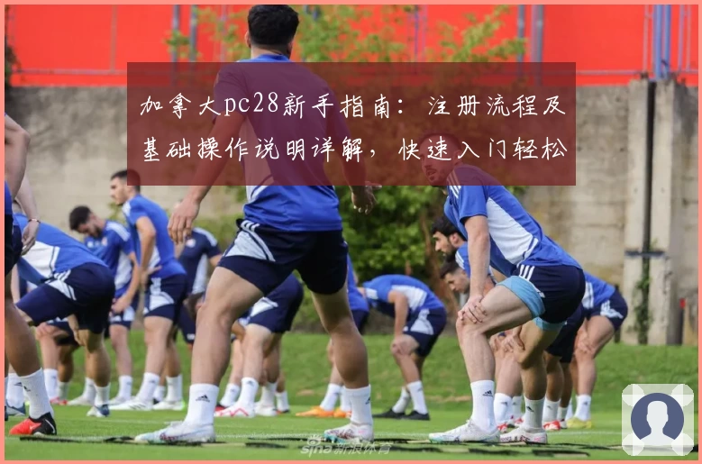 加拿大pc28新手指南：注册流程及基础操作说明详解，快速入门轻松使用平台功能